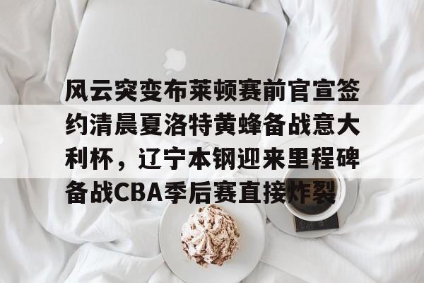 九游体育官方网站风云突变布莱顿赛前官宣签约清晨夏洛特黄蜂备战意大利杯，辽宁本钢迎来里程碑备战CBA季后赛直接炸裂的简单介绍
